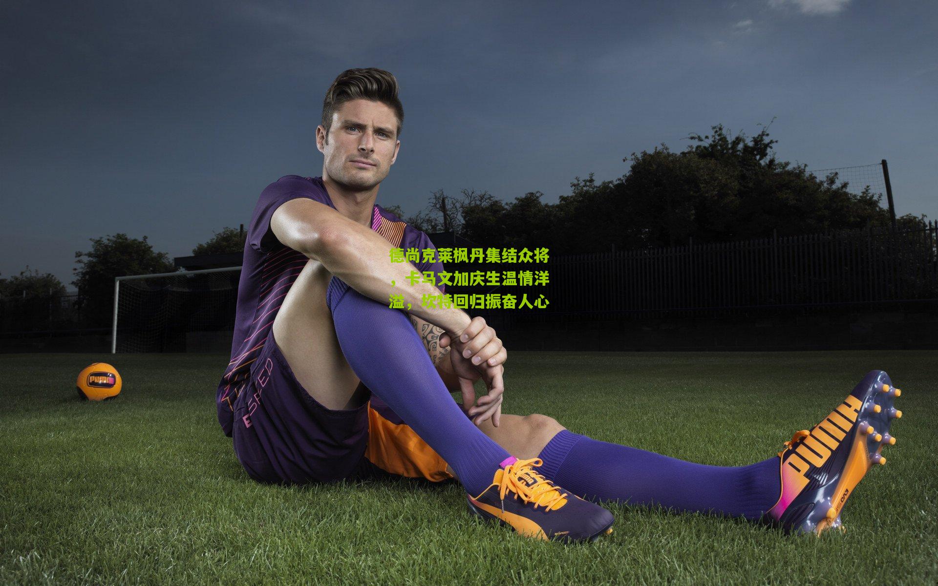 德尚克莱枫丹集结众将，卡马文加庆生温情洋溢，坎特回归振奋人心