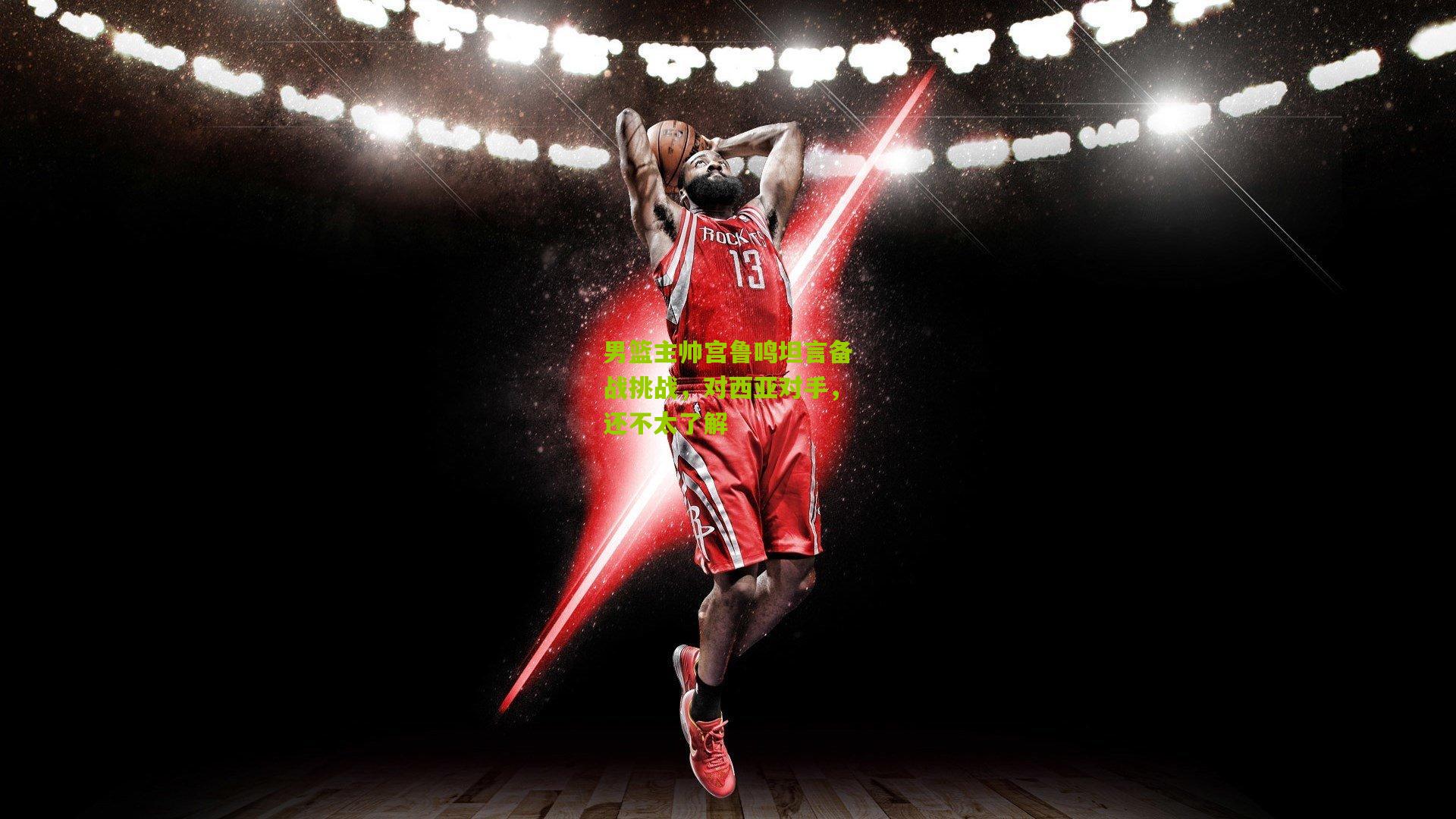 男篮主帅宫鲁鸣坦言备战挑战，对西亚对手，还不太了解