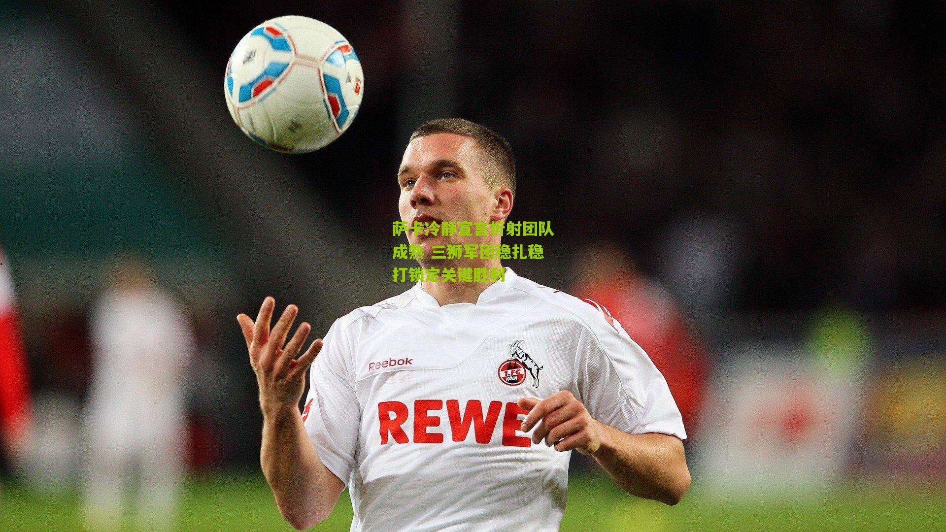 萨卡冷静宣言折射团队成熟 三狮军团稳扎稳打锁定关键胜利