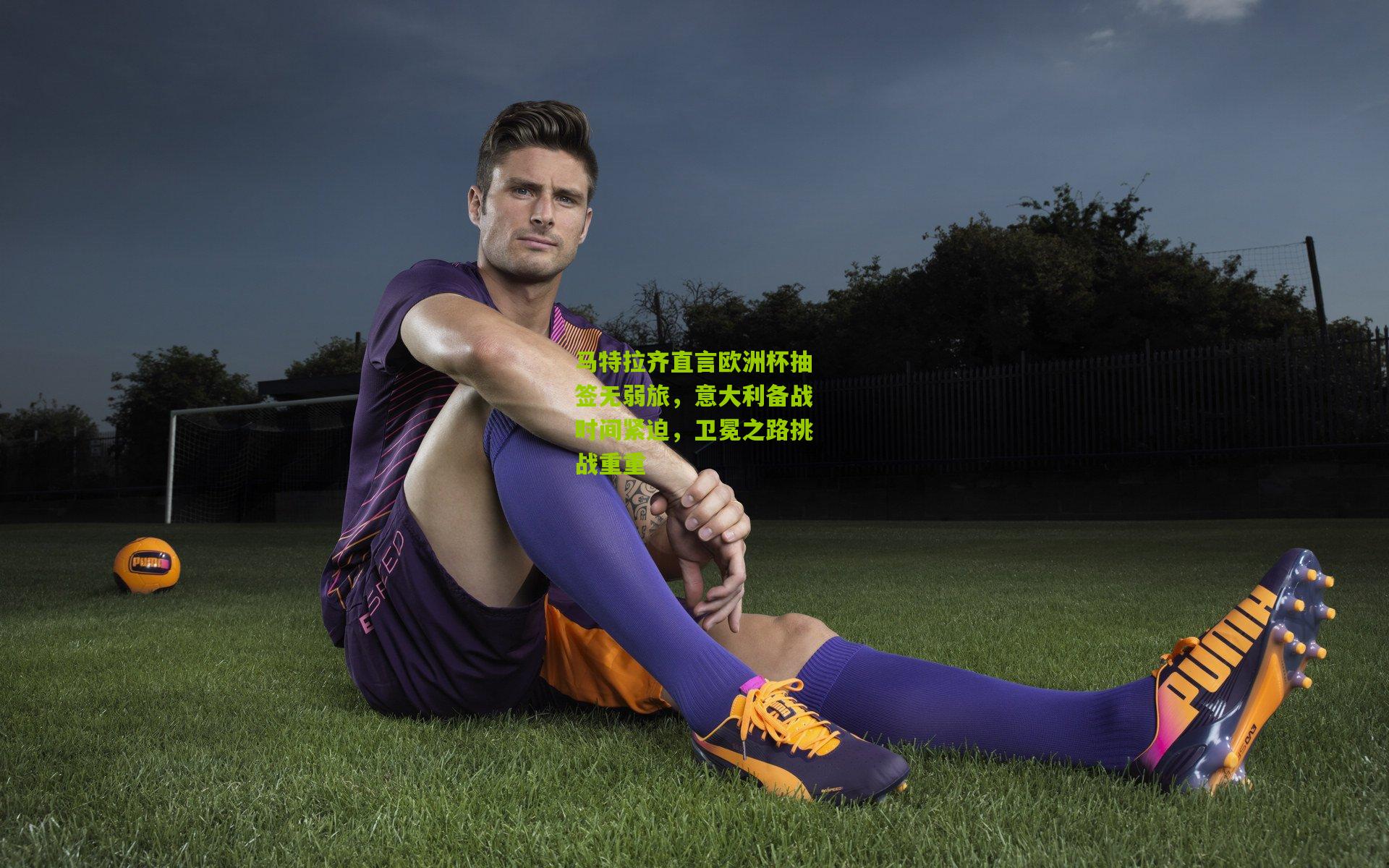 马特拉齐直言欧洲杯抽签无弱旅,意大利备战时间紧迫,卫冕之路挑战重重